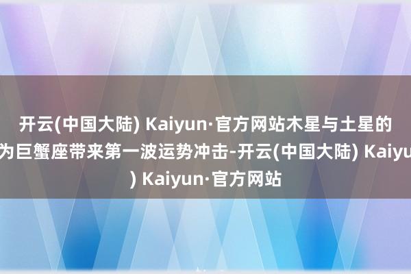 开云(中国大陆) Kaiyun·官方网站木星与土星的相位变化将为巨蟹座带来第一波运势冲击-开云(中国大陆) Kaiyun·官方网站