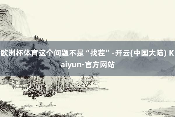 欧洲杯体育这个问题不是“找茬”-开云(中国大陆) Kaiyun·官方网站