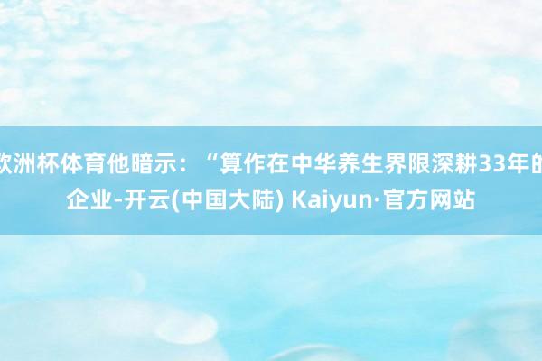 欧洲杯体育他暗示：“算作在中华养生界限深耕33年的企业-开云(中国大陆) Kaiyun·官方网站