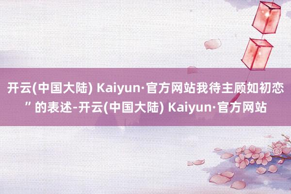 开云(中国大陆) Kaiyun·官方网站我待主顾如初恋”的表述-开云(中国大陆) Kaiyun·官方网站