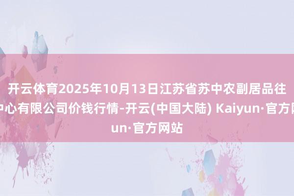 开云体育2025年10月13日江苏省苏中农副居品往返中心有限公司价钱行情-开云(中国大陆) Kaiyun·官方网站