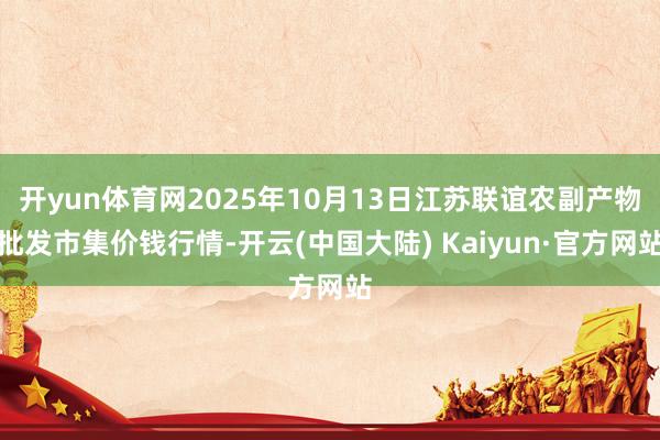 开yun体育网2025年10月13日江苏联谊农副产物批发市集价钱行情-开云(中国大陆) Kaiyun·官方网站