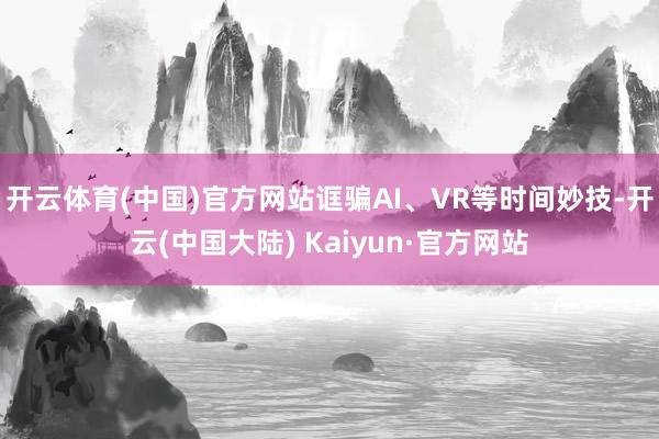 开云体育(中国)官方网站诓骗AI、VR等时间妙技-开云(中国大陆) Kaiyun·官方网站