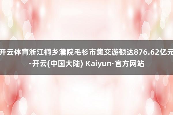 开云体育浙江桐乡濮院毛衫市集交游额达876.62亿元-开云(中国大陆) Kaiyun·官方网站