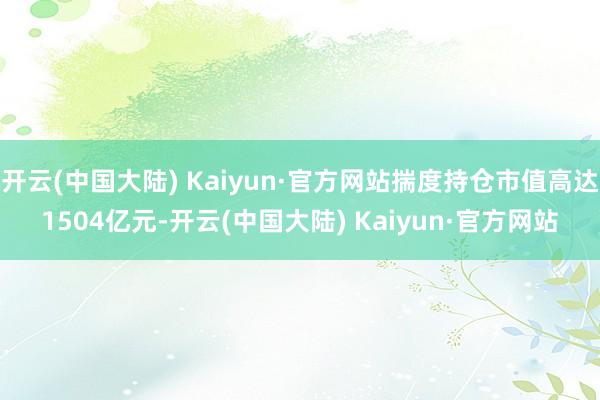 开云(中国大陆) Kaiyun·官方网站揣度持仓市值高达1504亿元-开云(中国大陆) Kaiyun·官方网站