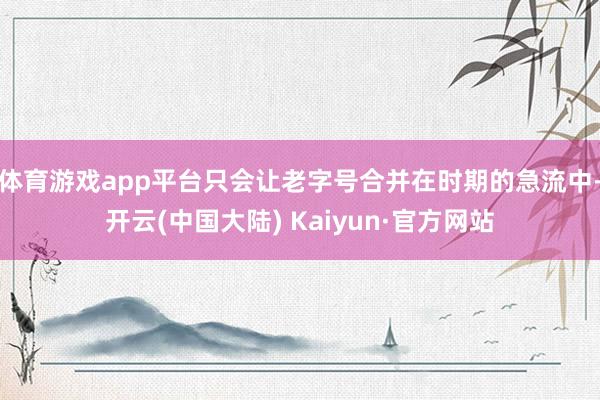 体育游戏app平台只会让老字号合并在时期的急流中-开云(中国大陆) Kaiyun·官方网站