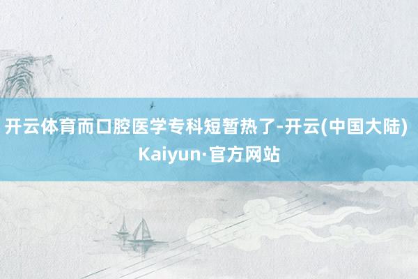 开云体育而口腔医学专科短暂热了-开云(中国大陆) Kaiyun·官方网站