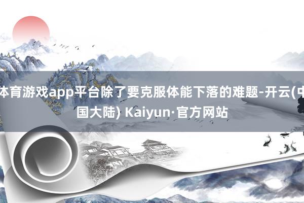 体育游戏app平台除了要克服体能下落的难题-开云(中国大陆) Kaiyun·官方网站