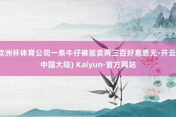 欧洲杯体育公司一条牛仔裤能卖两三百好意思元-开云(中国大陆) Kaiyun·官方网站