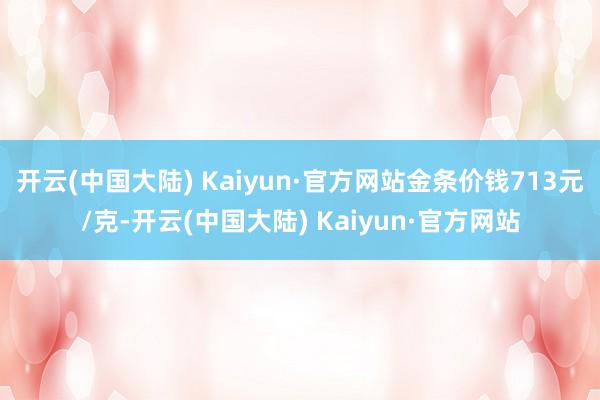 开云(中国大陆) Kaiyun·官方网站金条价钱713元/克-开云(中国大陆) Kaiyun·官方网站