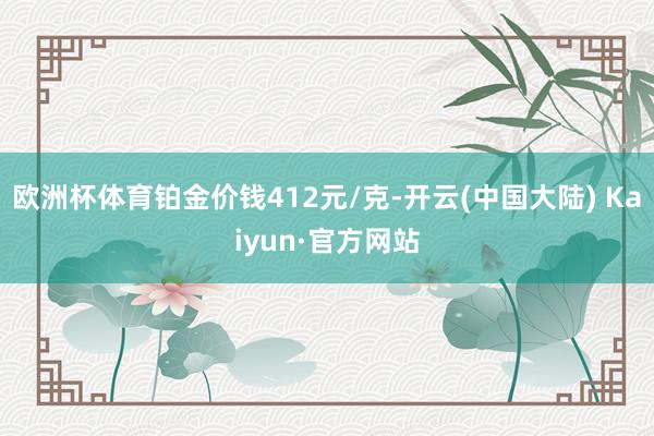 欧洲杯体育铂金价钱412元/克-开云(中国大陆) Kaiyun·官方网站
