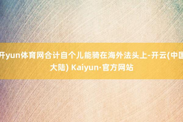 开yun体育网合计自个儿能骑在海外法头上-开云(中国大陆) Kaiyun·官方网站