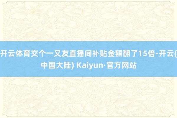 开云体育交个一又友直播间补贴金额翻了15倍-开云(中国大陆) Kaiyun·官方网站