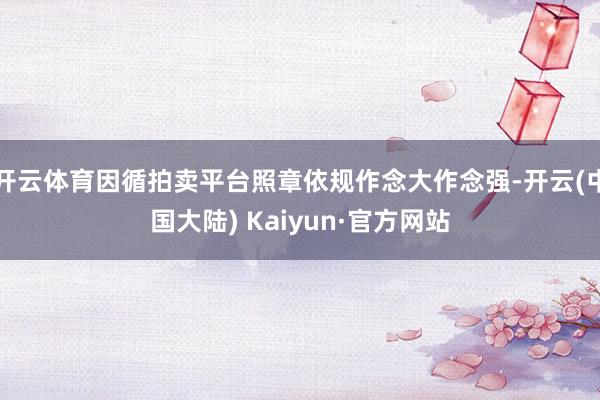 开云体育因循拍卖平台照章依规作念大作念强-开云(中国大陆) Kaiyun·官方网站