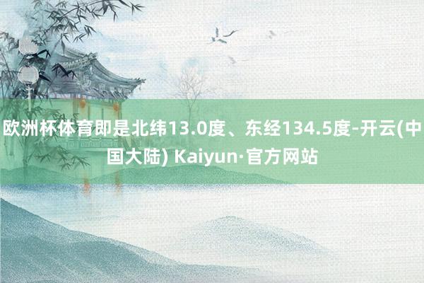 欧洲杯体育即是北纬13.0度、东经134.5度-开云(中国大陆) Kaiyun·官方网站