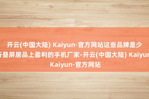 开云(中国大陆) Kaiyun·官方网站这些品牌是少数好像在折叠屏居品上盈利的手机厂家-开云(中国大陆) Kaiyun·官方网站