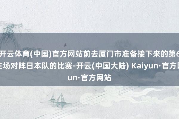 开云体育(中国)官方网站前去厦门市准备接下来的第6轮主场对阵日本队的比赛-开云(中国大陆) Kaiyun·官方网站