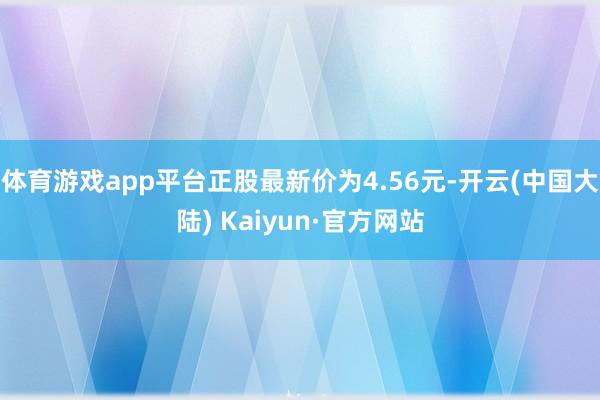 体育游戏app平台正股最新价为4.56元-开云(中国大陆) Kaiyun·官方网站