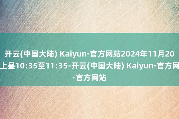 开云(中国大陆) Kaiyun·官方网站2024年11月20日上昼10:35至11:35-开云(中国大陆) Kaiyun·官方网站