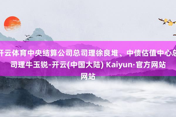 开云体育中央结算公司总司理徐良堆、中债估值中心总司理牛玉锐-开云(中国大陆) Kaiyun·官方网站