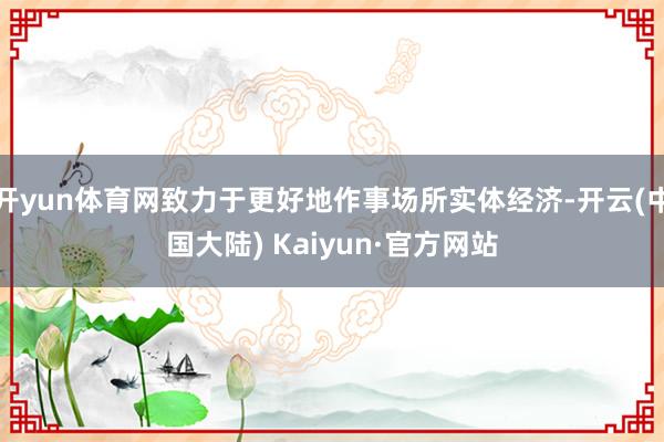 开yun体育网致力于更好地作事场所实体经济-开云(中国大陆) Kaiyun·官方网站