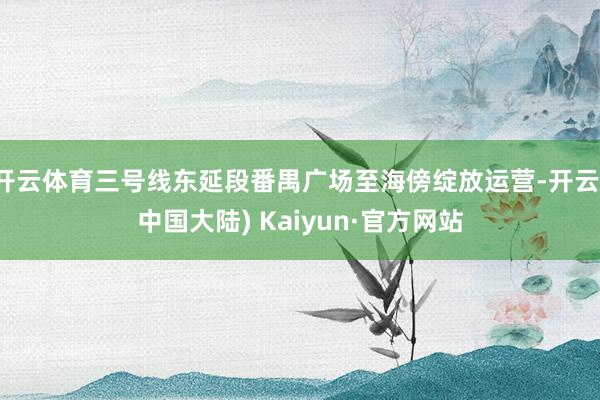 开云体育三号线东延段番禺广场至海傍绽放运营-开云(中国大陆) Kaiyun·官方网站
