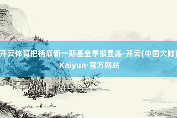 开云体育把柄最新一期基金季报显露-开云(中国大陆) Kaiyun·官方网站