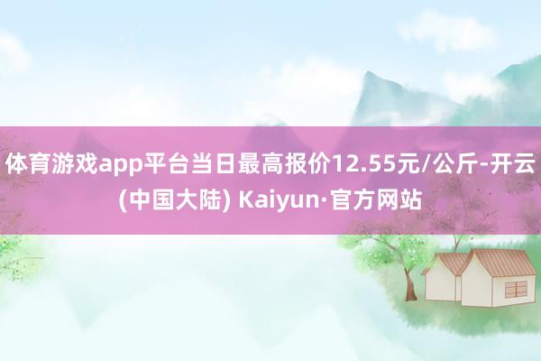 体育游戏app平台当日最高报价12.55元/公斤-开云(中国大陆) Kaiyun·官方网站