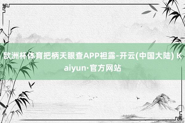 欧洲杯体育把柄天眼查APP袒露-开云(中国大陆) Kaiyun·官方网站