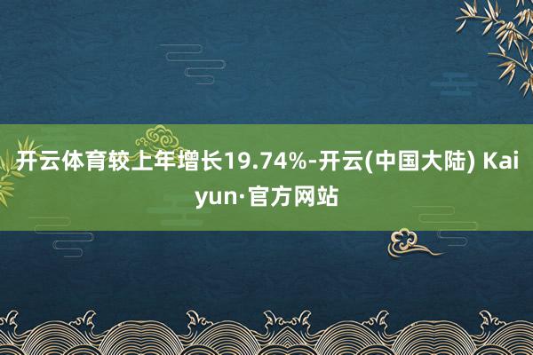开云体育较上年增长19.74%-开云(中国大陆) Kaiyun·官方网站