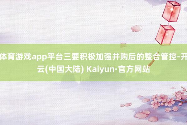 体育游戏app平台三要积极加强并购后的整合管控-开云(中国大陆) Kaiyun·官方网站