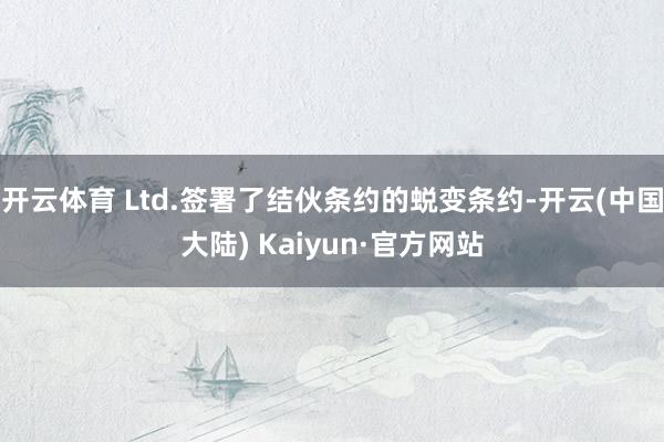 开云体育 Ltd.签署了结伙条约的蜕变条约-开云(中国大陆) Kaiyun·官方网站