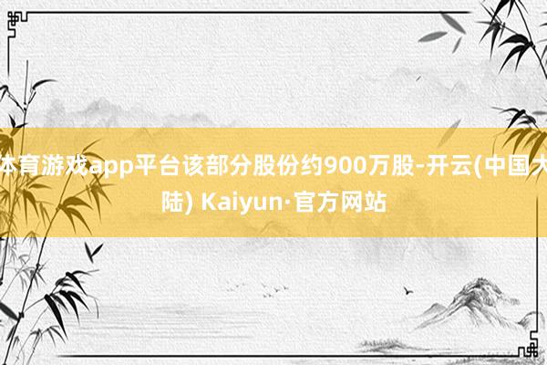 体育游戏app平台该部分股份约900万股-开云(中国大陆) Kaiyun·官方网站