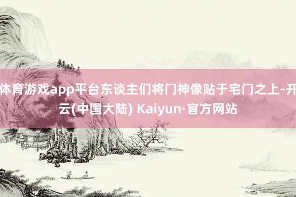 体育游戏app平台东谈主们将门神像贴于宅门之上-开云(中国大陆) Kaiyun·官方网站