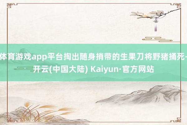 体育游戏app平台掏出随身捎带的生果刀将野猪捅死-开云(中国大陆) Kaiyun·官方网站