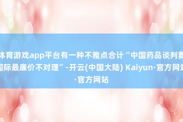 体育游戏app平台有一种不雅点合计“中国药品谈判要国际最廉价不对理”-开云(中国大陆) Kaiyun·官方网站