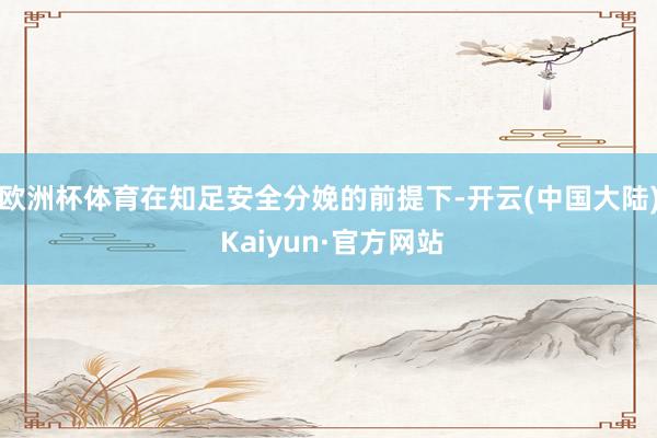 欧洲杯体育在知足安全分娩的前提下-开云(中国大陆) Kaiyun·官方网站
