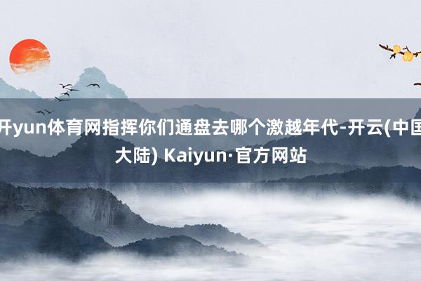 开yun体育网指挥你们通盘去哪个激越年代-开云(中国大陆) Kaiyun·官方网站
