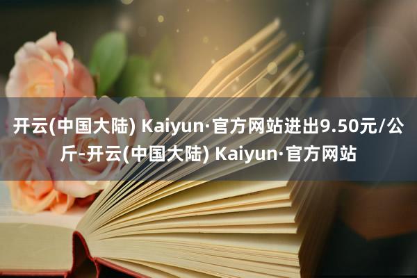 开云(中国大陆) Kaiyun·官方网站进出9.50元/公斤-开云(中国大陆) Kaiyun·官方网站