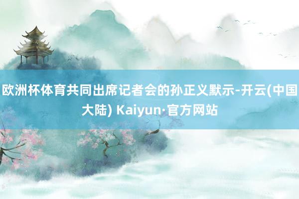 欧洲杯体育　　共同出席记者会的孙正义默示-开云(中国大陆) Kaiyun·官方网站
