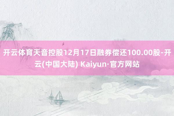 开云体育天音控股12月17日融券偿还100.00股-开云(中国大陆) Kaiyun·官方网站