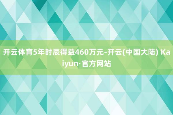 开云体育5年时辰得益460万元-开云(中国大陆) Kaiyun·官方网站