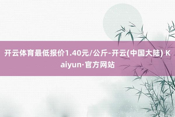 开云体育最低报价1.40元/公斤-开云(中国大陆) Kaiyun·官方网站