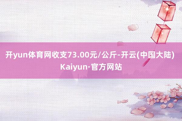 开yun体育网收支73.00元/公斤-开云(中国大陆) Kaiyun·官方网站