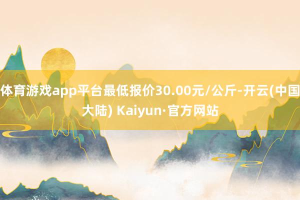 体育游戏app平台最低报价30.00元/公斤-开云(中国大陆) Kaiyun·官方网站