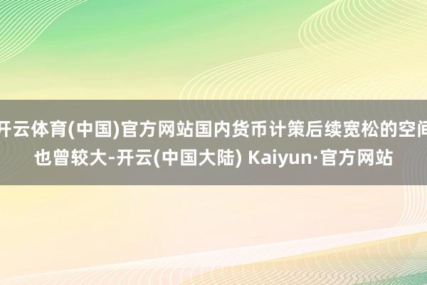 开云体育(中国)官方网站国内货币计策后续宽松的空间也曾较大-开云(中国大陆) Kaiyun·官方网站