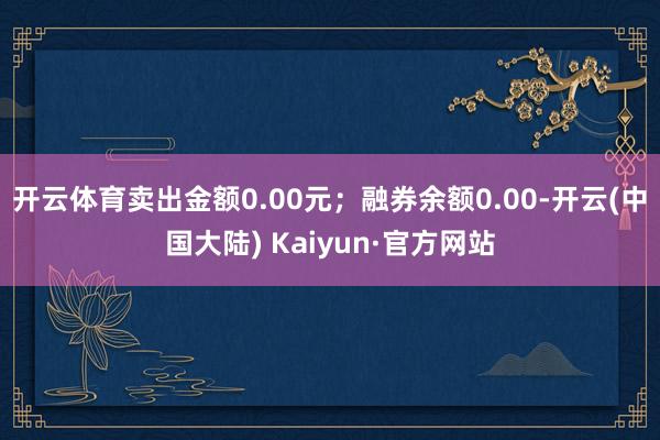 开云体育卖出金额0.00元；融券余额0.00-开云(中国大陆) Kaiyun·官方网站