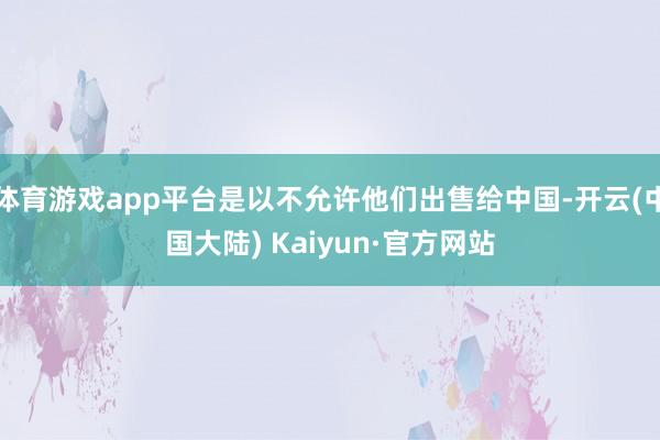 体育游戏app平台是以不允许他们出售给中国-开云(中国大陆) Kaiyun·官方网站