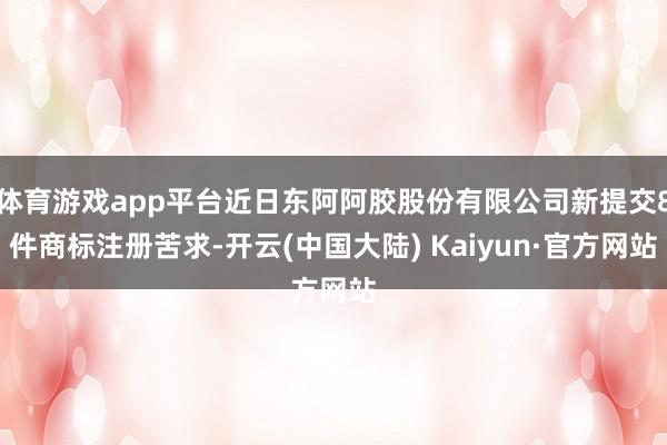 体育游戏app平台近日东阿阿胶股份有限公司新提交8件商标注册苦求-开云(中国大陆) Kaiyun·官方网站
