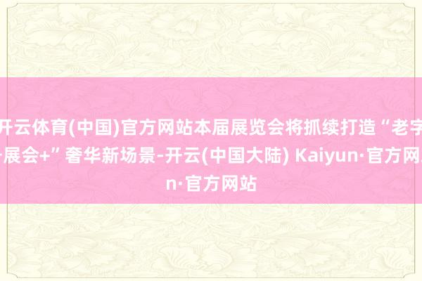 开云体育(中国)官方网站本届展览会将抓续打造“老字号展会+”奢华新场景-开云(中国大陆) Kaiyun·官方网站